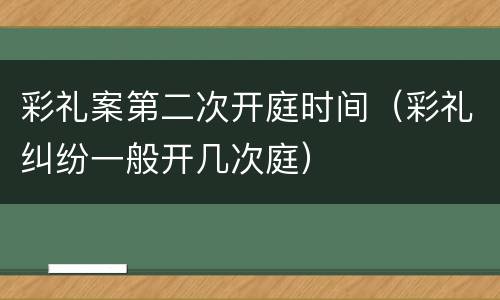 彩礼案第二次开庭时间（彩礼纠纷一般开几次庭）