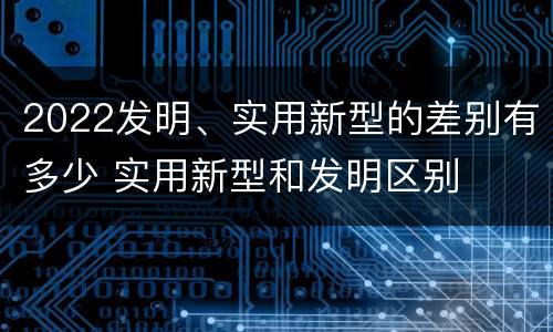 2022发明、实用新型的差别有多少 实用新型和发明区别