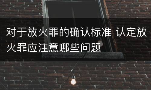 对于放火罪的确认标准 认定放火罪应注意哪些问题