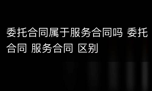 委托合同属于服务合同吗 委托合同 服务合同 区别