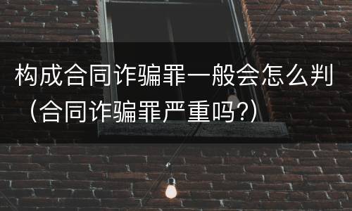 构成合同诈骗罪一般会怎么判（合同诈骗罪严重吗?）