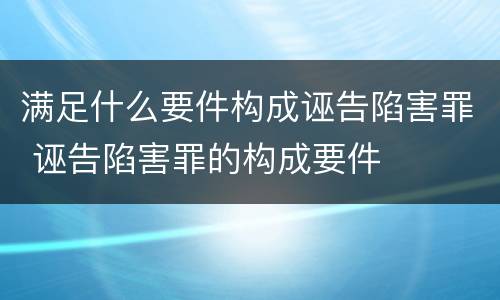 满足什么要件构成诬告陷害罪 诬告陷害罪的构成要件