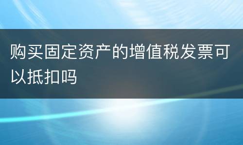 购买固定资产的增值税发票可以抵扣吗