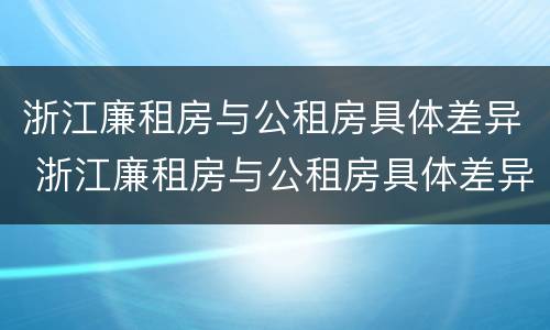 浙江廉租房与公租房具体差异 浙江廉租房与公租房具体差异在哪里