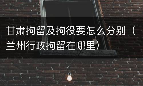 甘肃拘留及拘役要怎么分别（兰州行政拘留在哪里）