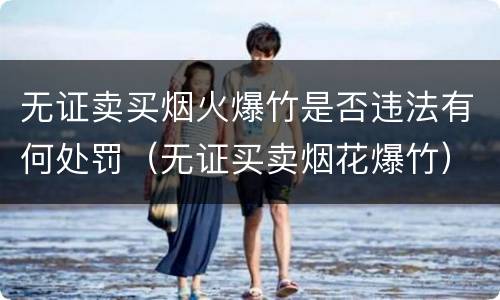 无证卖买烟火爆竹是否违法有何处罚（无证买卖烟花爆竹）