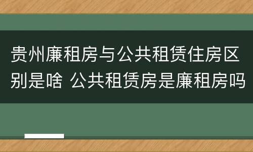 贵州廉租房与公共租赁住房区别是啥 公共租赁房是廉租房吗
