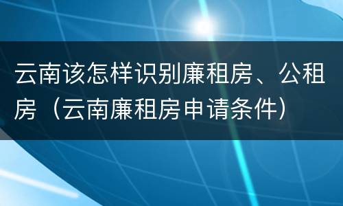 云南该怎样识别廉租房、公租房（云南廉租房申请条件）