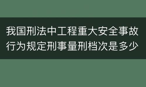 我国刑法中工程重大安全事故行为规定刑事量刑档次是多少