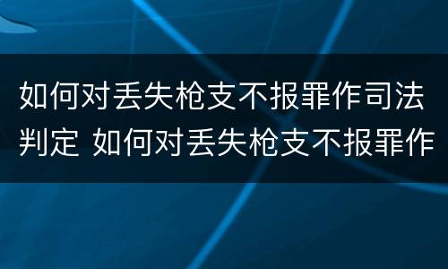 如何对丢失枪支不报罪作司法判定 如何对丢失枪支不报罪作司法判定的人