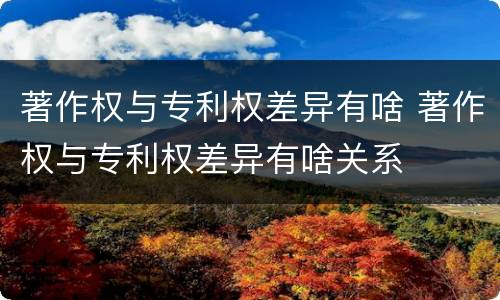 著作权与专利权差异有啥 著作权与专利权差异有啥关系