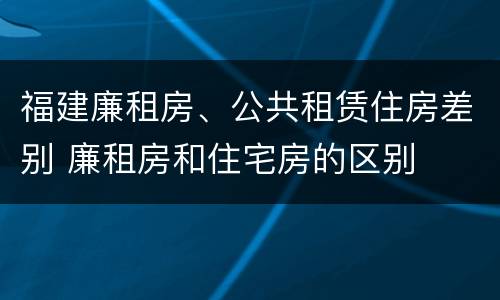 福建廉租房、公共租赁住房差别 廉租房和住宅房的区别
