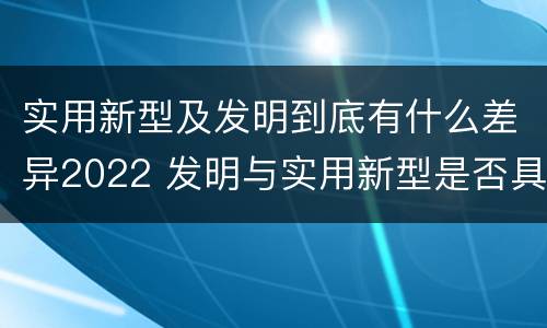 实用新型及发明到底有什么差异2022 发明与实用新型是否具有实用性