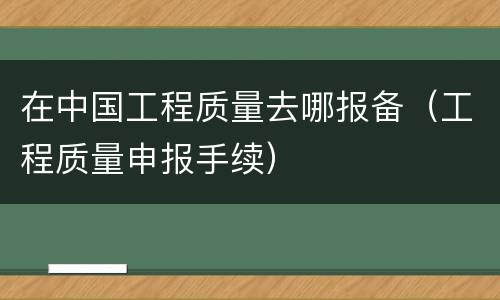 在中国工程质量去哪报备(工程质量申报手续)