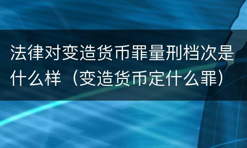 法律对变造货币罪量刑档次是什么样（变造货币定什么罪）