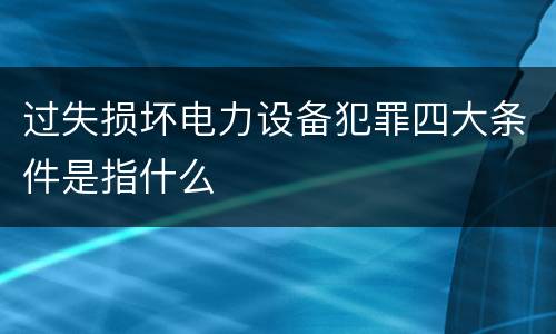 过失损坏电力设备犯罪四大条件是指什么