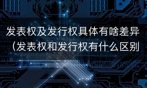 发表权及发行权具体有啥差异（发表权和发行权有什么区别）
