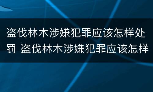 盗伐林木涉嫌犯罪应该怎样处罚 盗伐林木涉嫌犯罪应该怎样处罚他人