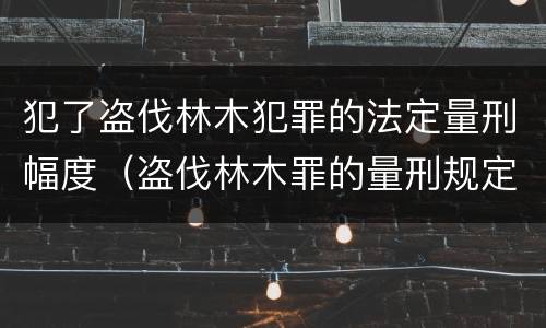 犯了盗伐林木犯罪的法定量刑幅度（盗伐林木罪的量刑规定）