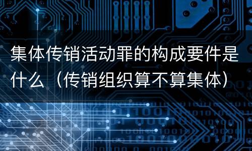 集体传销活动罪的构成要件是什么（传销组织算不算集体）