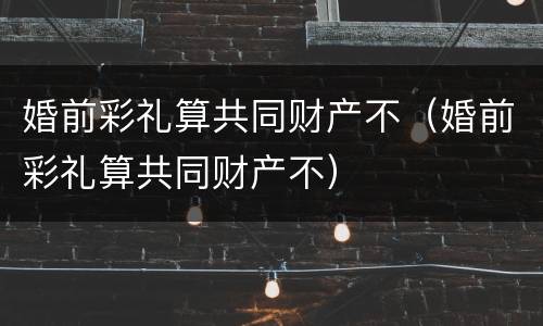 婚前彩礼算共同财产不（婚前彩礼算共同财产不）