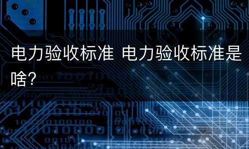 电力验收标准 电力验收标准是啥?