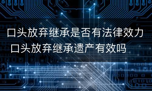 口头放弃继承是否有法律效力 口头放弃继承遗产有效吗