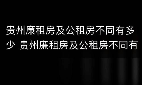 贵州廉租房及公租房不同有多少 贵州廉租房及公租房不同有多少套房