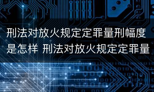 刑法对放火规定定罪量刑幅度是怎样 刑法对放火规定定罪量刑幅度是怎样的
