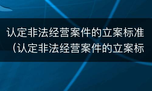 认定非法经营案件的立案标准（认定非法经营案件的立案标准有哪些）