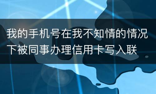 我的手机号在我不知情的情况下被同事办理信用卡写入联