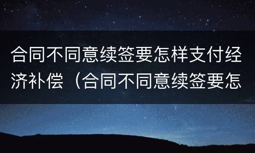 合同不同意续签要怎样支付经济补偿（合同不同意续签要怎样支付经济补偿费）