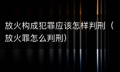 放火构成犯罪应该怎样判刑（放火罪怎么判刑）