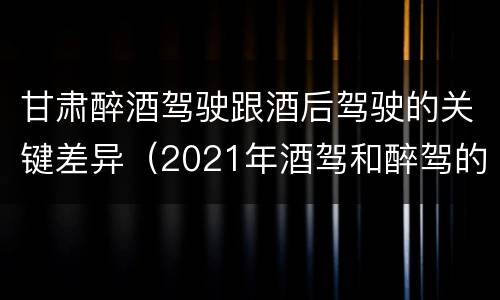 甘肃醉酒驾驶跟酒后驾驶的关键差异（2021年酒驾和醉驾的区别处罚）