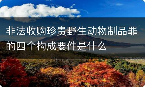 非法收购珍贵野生动物制品罪的四个构成要件是什么