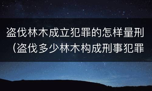 盗伐林木成立犯罪的怎样量刑（盗伐多少林木构成刑事犯罪）
