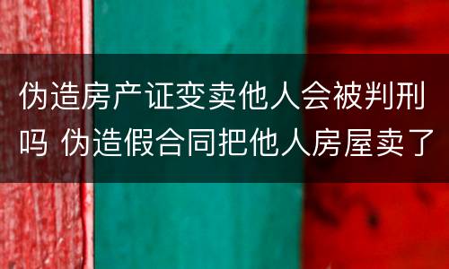 伪造房产证变卖他人会被判刑吗 伪造假合同把他人房屋卖了
