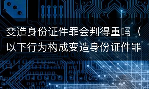 变造身份证件罪会判得重吗（以下行为构成变造身份证件罪的是）