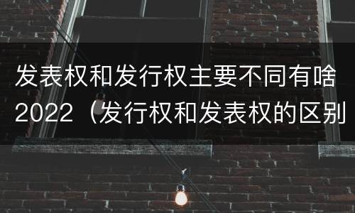 发表权和发行权主要不同有啥2022（发行权和发表权的区别）