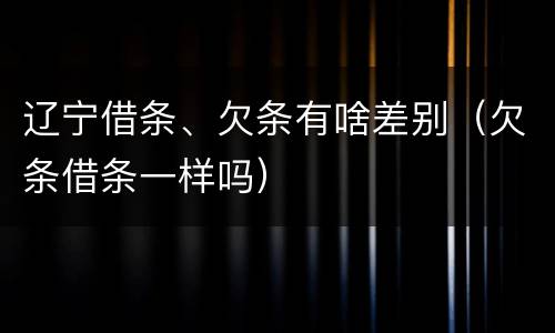 辽宁借条、欠条有啥差别（欠条借条一样吗）