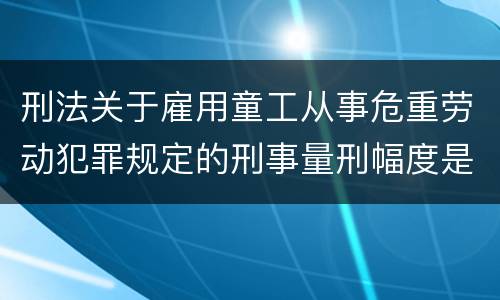 刑法关于雇用童工从事危重劳动犯罪规定的刑事量刑幅度是怎样的