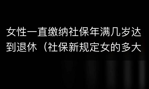 女性一直缴纳社保年满几岁达到退休（社保新规定女的多大岁数退休）