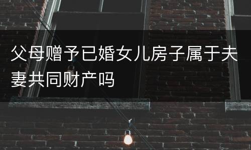 父母赠予已婚女儿房子属于夫妻共同财产吗