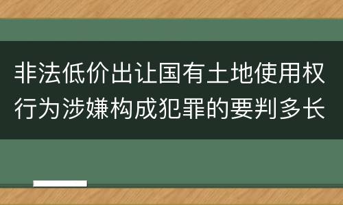 非法低价出让国有土地使用权行为涉嫌构成犯罪的要判多长时间