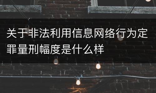 关于非法利用信息网络行为定罪量刑幅度是什么样