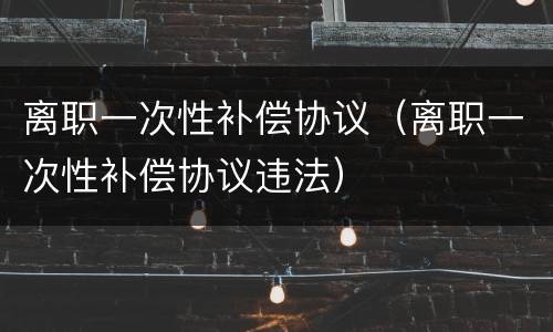 离职一次性补偿协议（离职一次性补偿协议违法）