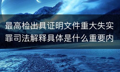 最高检出具证明文件重大失实罪司法解释具体是什么重要内容