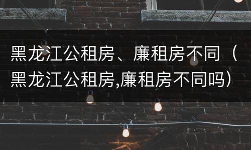 黑龙江公租房、廉租房不同（黑龙江公租房,廉租房不同吗）