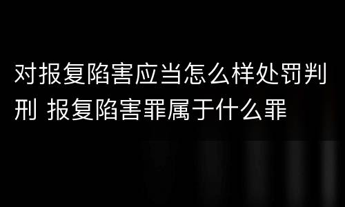 对报复陷害应当怎么样处罚判刑 报复陷害罪属于什么罪