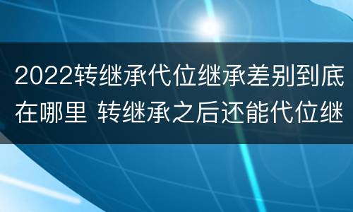 2022转继承代位继承差别到底在哪里 转继承之后还能代位继承吗